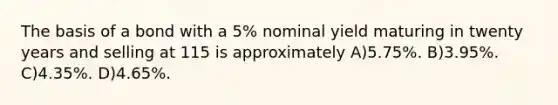 The basis of a bond with a 5% nominal yield maturing in twenty years and selling at 115 is approximately A)5.75%. B)3.95%. C)4.35%. D)4.65%.