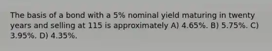 The basis of a bond with a 5% nominal yield maturing in twenty years and selling at 115 is approximately A) 4.65%. B) 5.75%. C) 3.95%. D) 4.35%.