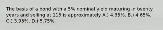 The basis of a bond with a 5% nominal yield maturing in twenty years and selling at 115 is approximately A.) 4.35%. B.) 4.65%. C.) 3.95%. D.) 5.75%.