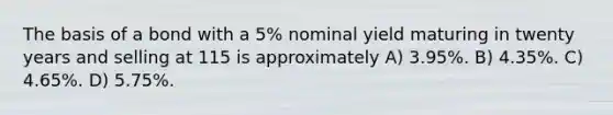 The basis of a bond with a 5% nominal yield maturing in twenty years and selling at 115 is approximately A) 3.95%. B) 4.35%. C) 4.65%. D) 5.75%.