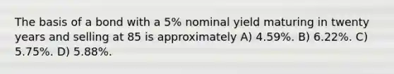 The basis of a bond with a 5% nominal yield maturing in twenty years and selling at 85 is approximately A) 4.59%. B) 6.22%. C) 5.75%. D) 5.88%.