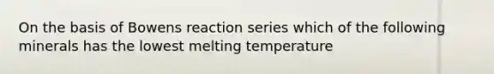 On the basis of Bowens reaction series which of the following minerals has the lowest melting temperature