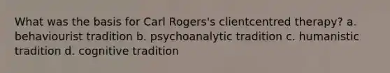 What was the basis for Carl Rogers's clientcentred therapy? a. behaviourist tradition b. psychoanalytic tradition c. humanistic tradition d. cognitive tradition