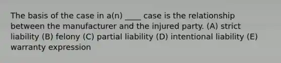 The basis of the case in a(n) ____ case is the relationship between the manufacturer and the injured party. (A) strict liability (B) felony (C) partial liability (D) intentional liability (E) warranty expression