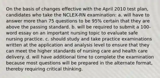 On the basis of changes effective with the April 2010 test plan, candidates who take the NCLEX-RN examination: a. will have to answer more than 75 questions to be 95% certain that they are above the passing standard. b. will be required to submit a 100-word essay on an important nursing topic to evaluate safe nursing practice. c. should study and take practice examinations written at the application and analysis level to ensure that they can meet the higher standards of nursing care and health care delivery. d. will have additional time to complete the examination because most questions will be prepared in the alternate format, thereby requiring critical thinking.