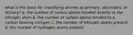 what is the basis for classifying amines as primary, secondary, or tertiary? a. the number of carbon atoms bonded directly to the nitrogen atom b. the number of carbon atoms bonded to a carbon bearing nitrogen c. the number of nitrogen atoms present d. the number of hydrogen atoms present