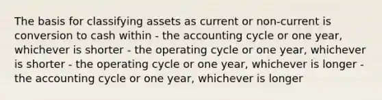 The basis for classifying assets as current or non-current is conversion to cash within - the accounting cycle or one year, whichever is shorter - the operating cycle or one year, whichever is shorter - the operating cycle or one year, whichever is longer - the accounting cycle or one year, whichever is longer