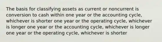 The basis for classifying assets as current or noncurrent is conversion to cash within one year or the accounting cycle, whichever is shorter one year or the operating cycle, whichever is longer one year or the accounting cycle, whichever is longer one year or the operating cycle, whichever is shorter