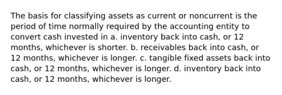 The basis for classifying assets as current or noncurrent is the period of time normally required by the accounting entity to convert cash invested in a. inventory back into cash, or 12 months, whichever is shorter. b. receivables back into cash, or 12 months, whichever is longer. c. tangible fixed assets back into cash, or 12 months, whichever is longer. d. inventory back into cash, or 12 months, whichever is longer.