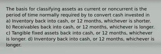 The basis for classifying assets as current or noncurrent is the period of time normally required by to convert cash invested in a) Inventory back into cash, or 12 months, whichever is shorter. b) Receivables back into cash, or 12 months, whichever is longer. c) Tangible fixed assets back into cash, or 12 months, whichever is longer. d) Inventory back into cash, or 12 months, whichever is longer.