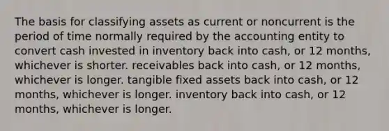 The basis for classifying assets as current or noncurrent is the period of time normally required by the accounting entity to convert cash invested in inventory back into cash, or 12 months, whichever is shorter. receivables back into cash, or 12 months, whichever is longer. tangible fixed assets back into cash, or 12 months, whichever is longer. inventory back into cash, or 12 months, whichever is longer.