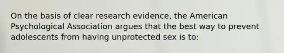 On the basis of clear research evidence, the American Psychological Association argues that the best way to prevent adolescents from having unprotected sex is to: