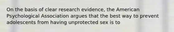 On the basis of clear research evidence, the American Psychological Association argues that the best way to prevent adolescents from having unprotected sex is to