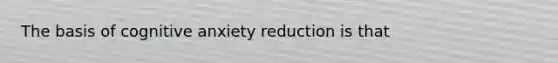 The basis of cognitive anxiety reduction is that