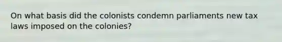 On what basis did the colonists condemn parliaments new tax laws imposed on the colonies?