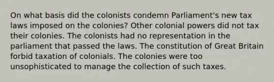 On what basis did the colonists condemn Parliament's new tax laws imposed on the colonies? Other colonial powers did not tax their colonies. The colonists had no representation in the parliament that passed the laws. The constitution of Great Britain forbid taxation of colonials. The colonies were too unsophisticated to manage the collection of such taxes.