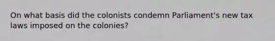 On what basis did the colonists condemn Parliament's new tax laws imposed on the colonies?