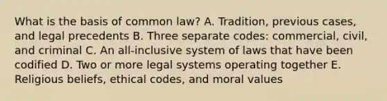 What is the basis of common​ law? A. Tradition, previous​ cases, and legal precedents B. Three separate​ codes: commercial,​ civil, and criminal C. An​ all-inclusive system of laws that have been codified D. Two or more legal systems operating together E. Religious​ beliefs, ethical​ codes, and moral values