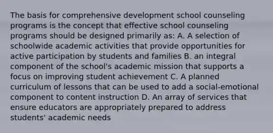 The basis for comprehensive development school counseling programs is the concept that effective school counseling programs should be designed primarily as: A. A selection of schoolwide academic activities that provide opportunities for active participation by students and families B. an integral component of the school's academic mission that supports a focus on improving student achievement C. A planned curriculum of lessons that can be used to add a social-emotional component to content instruction D. An array of services that ensure educators are appropriately prepared to address students' academic needs