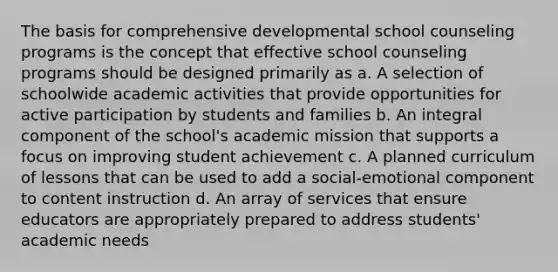 The basis for comprehensive developmental school counseling programs is the concept that effective school counseling programs should be designed primarily as a. A selection of schoolwide academic activities that provide opportunities for active participation by students and families b. An integral component of the school's academic mission that supports a focus on improving student achievement c. A planned curriculum of lessons that can be used to add a social-emotional component to content instruction d. An array of services that ensure educators are appropriately prepared to address students' academic needs