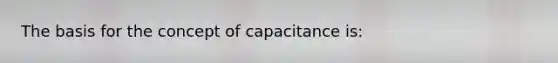 The basis for the concept of capacitance is: