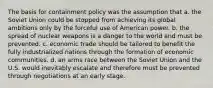 The basis for containment policy was the assumption that a. the Soviet Union could be stopped from achieving its global ambitions only by the forceful use of American power. b. the spread of nuclear weapons is a danger to the world and must be prevented. c. economic trade should be tailored to benefit the fully industrialized nations through the formation of economic communities. d. an arms race between the Soviet Union and the U.S. would inevitably escalate and therefore must be prevented through negotiations at an early stage.