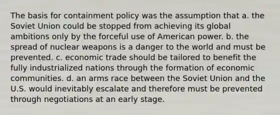 The basis for containment policy was the assumption that a. the Soviet Union could be stopped from achieving its global ambitions only by the forceful use of American power. b. the spread of nuclear weapons is a danger to the world and must be prevented. c. economic trade should be tailored to benefit the fully industrialized nations through the formation of economic communities. d. an arms race between the Soviet Union and the U.S. would inevitably escalate and therefore must be prevented through negotiations at an early stage.