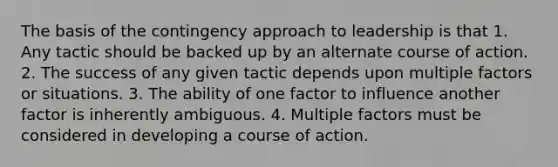 The basis of the contingency approach to leadership is that 1. Any tactic should be backed up by an alternate course of action. 2. The success of any given tactic depends upon multiple factors or situations. 3. The ability of one factor to influence another factor is inherently ambiguous. 4. Multiple factors must be considered in developing a course of action.