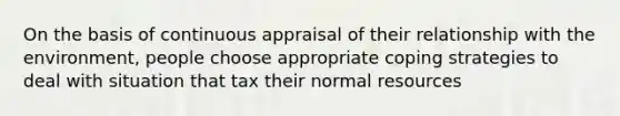 On the basis of continuous appraisal of their relationship with the environment, people choose appropriate coping strategies to deal with situation that tax their normal resources