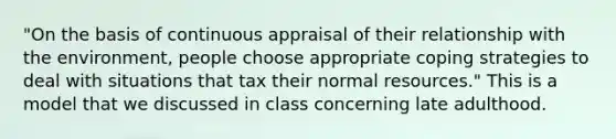 "On the basis of continuous appraisal of their relationship with the environment, people choose appropriate coping strategies to deal with situations that tax their normal resources." This is a model that we discussed in class concerning late adulthood.