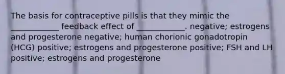 The basis for contraceptive pills is that they mimic the ____________ feedback effect of ____________. negative; estrogens and progesterone negative; human chorionic gonadotropin (HCG) positive; estrogens and progesterone positive; FSH and LH positive; estrogens and progesterone