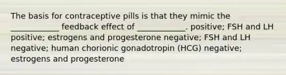 The basis for contraceptive pills is that they mimic the ____________ feedback effect of ____________. positive; FSH and LH positive; estrogens and progesterone negative; FSH and LH negative; human chorionic gonadotropin (HCG) negative; estrogens and progesterone