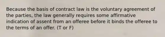 Because the basis of contract law is the voluntary agreement of the parties, the law generally requires some affirmative indication of assent from an offeree before it binds the offeree to the terms of an offer. (T or F)