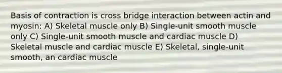 Basis of contraction is cross bridge interaction between actin and myosin: A) Skeletal muscle only B) Single-unit smooth muscle only C) Single-unit smooth muscle and cardiac muscle D) Skeletal muscle and cardiac muscle E) Skeletal, single-unit smooth, an cardiac muscle