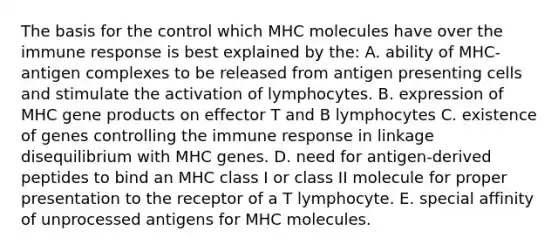 The basis for the control which MHC molecules have over the immune response is best explained by the: A. ability of MHC-antigen complexes to be released from antigen presenting cells and stimulate the activation of lymphocytes. B. expression of MHC gene products on effector T and B lymphocytes C. existence of genes controlling the immune response in linkage disequilibrium with MHC genes. D. need for antigen-derived peptides to bind an MHC class I or class II molecule for proper presentation to the receptor of a T lymphocyte. E. special affinity of unprocessed antigens for MHC molecules.