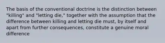 The basis of the conventional doctrine is the distinction between "killing" and "letting die," together with the assumption that the difference between killing and letting die must, by itself and apart from further consequences, constitute a genuine moral difference