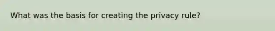 What was the basis for creating the privacy rule?