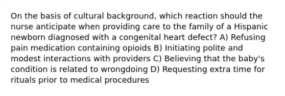 On the basis of cultural background, which reaction should the nurse anticipate when providing care to the family of a Hispanic newborn diagnosed with a congenital heart defect? A) Refusing pain medication containing opioids B) Initiating polite and modest interactions with providers C) Believing that the baby's condition is related to wrongdoing D) Requesting extra time for rituals prior to medical procedures