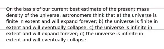 On the basis of our current best estimate of the present mass density of the universe, astronomers think that a) the universe is finite in extent and will expand forever; b) the universe is finite in extent and will eventually collapse; c) the universe is infinite in extent and will expand forever; d) the universe is infinite in extent and will eventually collapse.