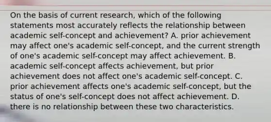 On the basis of current research, which of the following statements most accurately reflects the relationship between academic self-concept and achievement? A. prior achievement may affect one's academic self-concept, and the current strength of one's academic self-concept may affect achievement. B. academic self-concept affects achievement, but prior achievement does not affect one's academic self-concept. C. prior achievement affects one's academic self-concept, but the status of one's self-concept does not affect achievement. D. there is no relationship between these two characteristics.