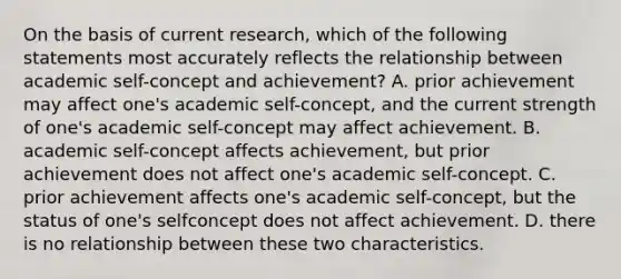 On the basis of current research, which of the following statements most accurately reflects the relationship between academic self-concept and achievement? A. prior achievement may affect one's academic self-concept, and the current strength of one's academic self-concept may affect achievement. B. academic self-concept affects achievement, but prior achievement does not affect one's academic self-concept. C. prior achievement affects one's academic self-concept, but the status of one's selfconcept does not affect achievement. D. there is no relationship between these two characteristics.