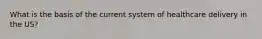 What is the basis of the current system of healthcare delivery in the US?