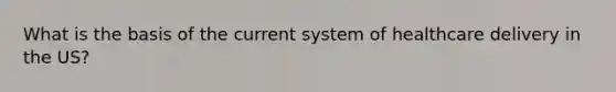 What is the basis of the current system of healthcare delivery in the US?