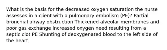 What is the basis for the decreased oxygen saturation the nurse assesses in a client with a pulmonary embolism (PE)? Partial bronchial airway obstruction Thickened alveolar membranes and poor gas exchange Increased oxygen need resulting from a septic clot PE Shunting of deoxygenated blood to the left side of the heart