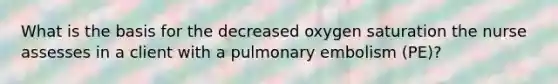 What is the basis for the decreased oxygen saturation the nurse assesses in a client with a pulmonary embolism (PE)?