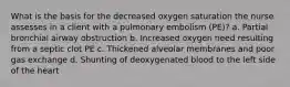 What is the basis for the decreased oxygen saturation the nurse assesses in a client with a pulmonary embolism (PE)? a. Partial bronchial airway obstruction b. Increased oxygen need resulting from a septic clot PE c. Thickened alveolar membranes and poor gas exchange d. Shunting of deoxygenated blood to the left side of the heart