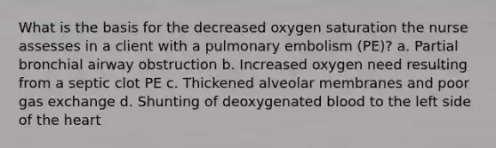 What is the basis for the decreased oxygen saturation the nurse assesses in a client with a pulmonary embolism (PE)? a. Partial bronchial airway obstruction b. Increased oxygen need resulting from a septic clot PE c. Thickened alveolar membranes and poor gas exchange d. Shunting of deoxygenated blood to the left side of the heart