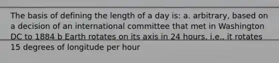 The basis of defining the length of a day is: a. arbitrary, based on a decision of an international committee that met in Washington DC to 1884 b Earth rotates on its axis in 24 hours, i.e., it rotates 15 degrees of longitude per hour