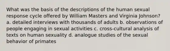 What was the basis of the descriptions of the human sexual response cycle offered by William Masters and Virginia Johnson? a. detailed interviews with thousands of adults b. observations of people engaging in sexual activities c. cross-cultural analysis of texts on human sexuality d. analogue studies of the sexual behavior of primates