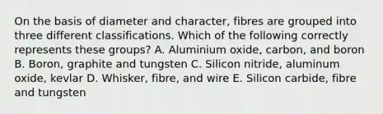 On the basis of diameter and character, fibres are grouped into three different classifications. Which of the following correctly represents these groups? A. Aluminium oxide, carbon, and boron B. Boron, graphite and tungsten C. Silicon nitride, aluminum oxide, kevlar D. Whisker, fibre, and wire E. Silicon carbide, fibre and tungsten